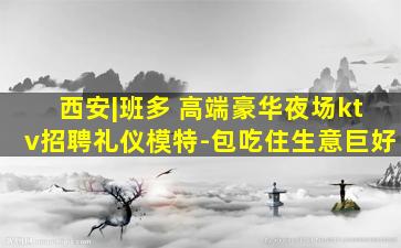 西安|班多 高端豪华夜场ktv招聘礼仪模特-包吃住生意巨好